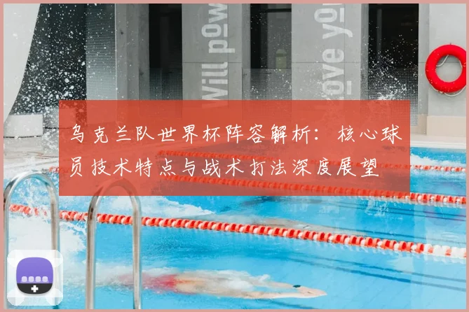 乌克兰队世界杯阵容解析:核心球员技术特点与战术打法深度展望