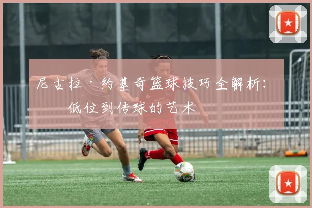 尼古拉·约基奇篮球技巧全解析：从低位到传球的艺术