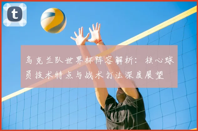 乌克兰队世界杯阵容解析:核心球员技术特点与战术打法深度展望