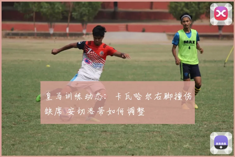皇马训练动态:卡瓦哈尔右脚撞伤缺席 安切洛蒂如何调整