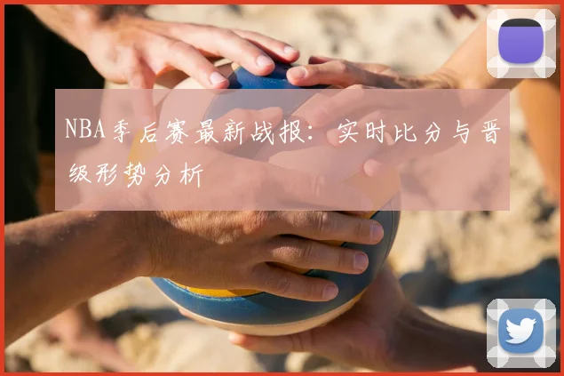 NBA季后赛最新战报：实时比分与晋级形势分析
