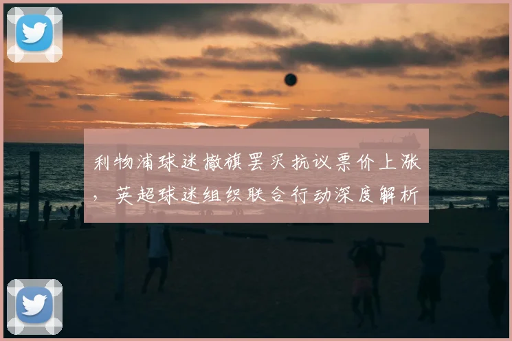 利物浦球迷撤旗罢买抗议票价上涨,英超球迷组织联合行动深度解析