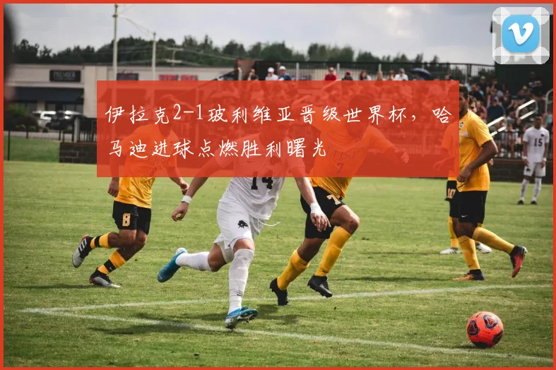伊拉克2-1玻利维亚晋级世界杯，哈马迪进球点燃胜利曙光