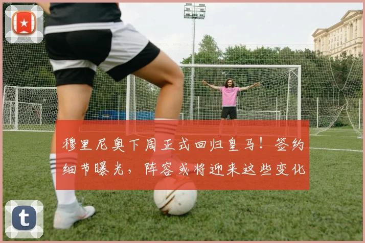 穆里尼奥下周正式回归皇马!签约细节曝光,阵容或将迎来这些变化