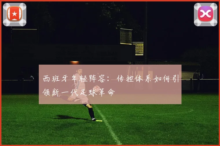 西班牙年轻阵容:传控体系如何引领新一代足球革命