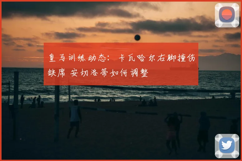 皇马训练动态：卡瓦哈尔右脚撞伤缺席 安切洛蒂如何调整