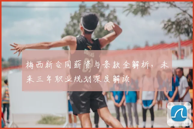 梅西新合同薪资与条款全解析,未来三年职业规划深度解读